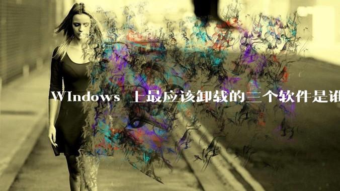 Windows 上最应该卸载的三个软件是谁？